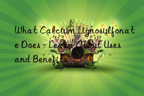 What Calcium Lignosulfonate Does - Learn About Uses and Benefits