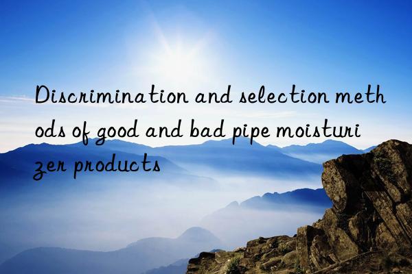 Discrimination and selection methods of good and bad pipe moisturizer products