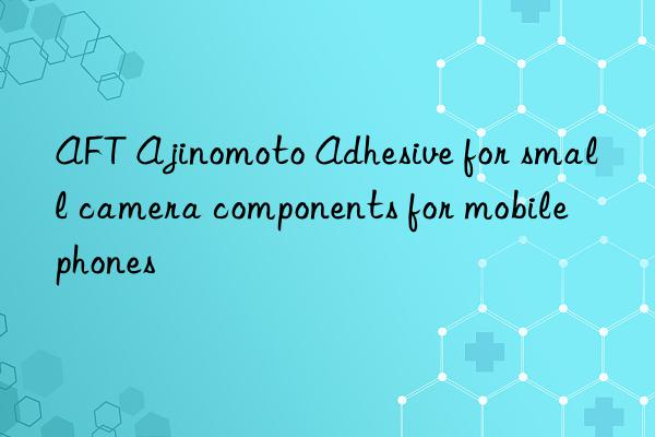 AFT Ajinomoto Adhesive for small camera components for mobile phones