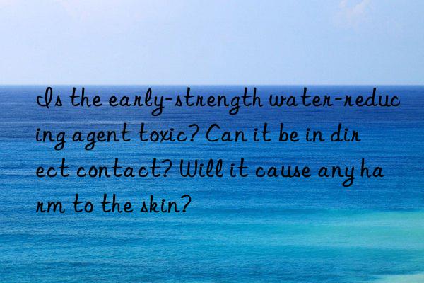 Is the early-strength water-reducing agent toxic? Can it be in direct contact? Will it cause any harm to the skin?