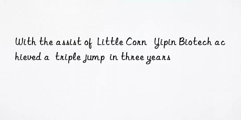 With the assist of  Little Corn   Yipin Biotech achieved a  triple jump  in three years