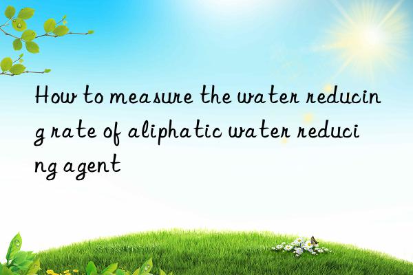 How to measure the water reducing rate of aliphatic water reducing agent