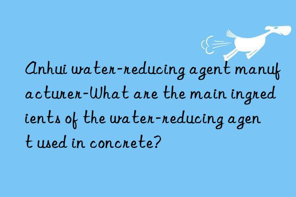 Anhui water-reducing agent manufacturer-What are the main ingredients of the water-reducing agent used in concrete?