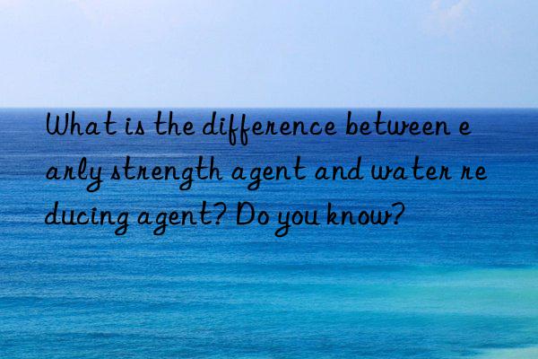 What is the difference between early strength agent and water reducing agent? Do you know?