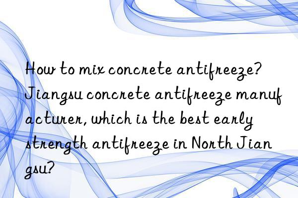 How to mix concrete antifreeze?  Jiangsu concrete antifreeze manufacturer, which is the best early strength antifreeze in North Jiangsu?