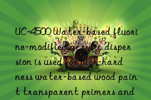 UC-4500 Water-based fluorine-modified acrylic dispersion is used for high-hardness water-based wood paint transparent primers and glossy clear topcoats