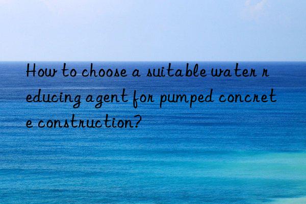 How to choose a suitable water reducing agent for pumped concrete construction?