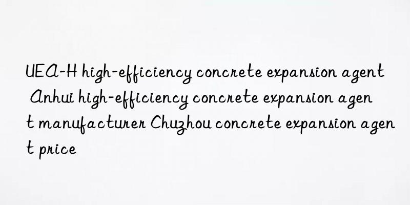 UEA-H high-efficiency concrete expansion agent Anhui high-efficiency concrete expansion agent manufacturer Chuzhou concrete expansion agent price