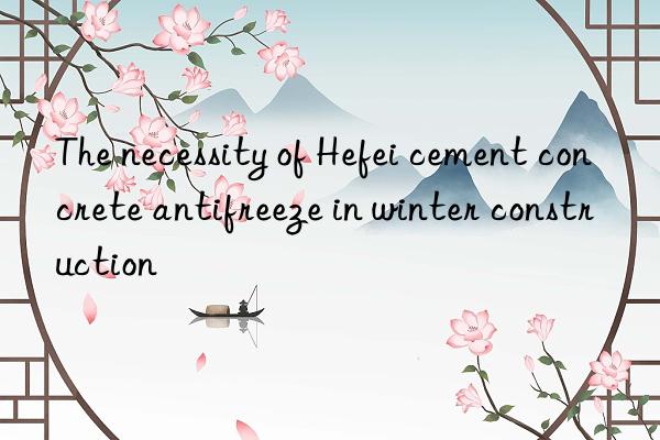 The necessity of Hefei cement concrete antifreeze in winter construction