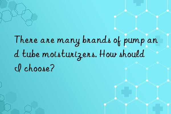 There are many brands of pump and tube moisturizers. How should I choose?