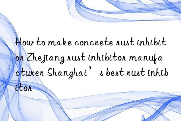 How to make concrete rust inhibitor Zhejiang rust inhibitor manufacturer Shanghai’s best rust inhibitor