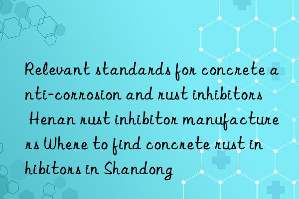 Relevant standards for concrete anti-corrosion and rust inhibitors Henan rust inhibitor manufacturers Where to find concrete rust inhibitors in Shandong