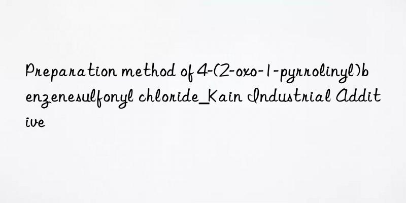 Preparation method of 4-(2-oxo-1-pyrrolinyl)benzenesulfonyl chloride_Kain Industrial Additive