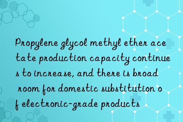 Propylene glycol methyl ether acetate production capacity continues to increase, and there is broad room for domestic substitution of electronic-grade products