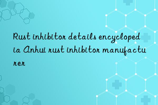 Rust inhibitor details encyclopedia Anhui rust inhibitor manufacturer