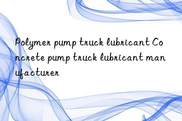 Polymer pump truck lubricant Concrete pump truck lubricant manufacturer