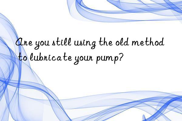 Are you still using the old method to lubricate your pump?