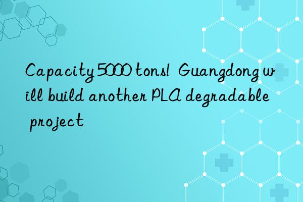 Capacity 5000 tons!  Guangdong will build another PLA degradable project