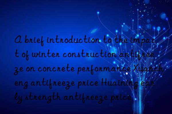 A brief introduction to the impact of winter construction antifreeze on concrete performance Xuancheng antifreeze price Huaining early strength antifreeze price