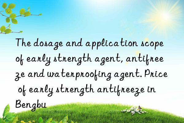 The dosage and application scope of early strength agent, antifreeze and waterproofing agent. Price of early strength antifreeze in Bengbu