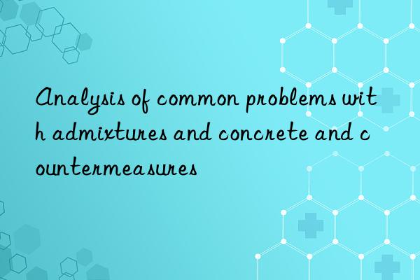 Analysis of common problems with admixtures and concrete and countermeasures