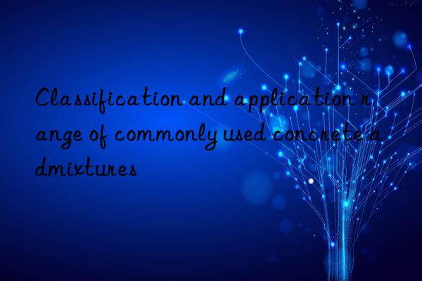 Classification and application range of commonly used concrete admixtures