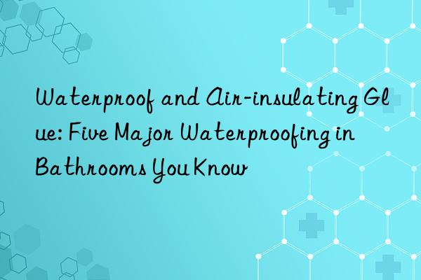 Waterproof and Air-insulating Glue: Five Major Waterproofing in Bathrooms You Know