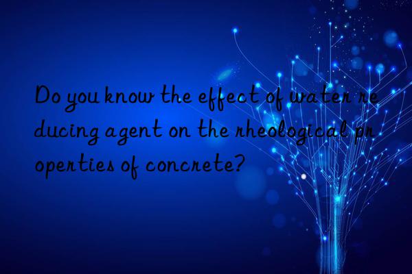 Do you know the effect of water reducing agent on the rheological properties of concrete?