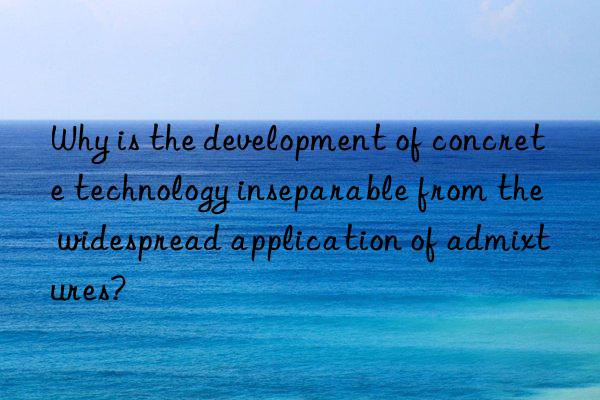 Why is the development of concrete technology inseparable from the widespread application of admixtures?