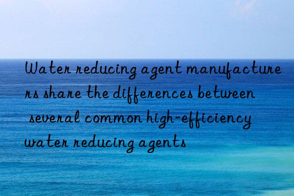 Water reducing agent manufacturers share the differences between several common high-efficiency water reducing agents