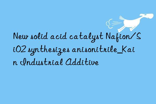 New solid acid catalyst Nafion/SiO2 synthesizes anisonitrile_Kain Industrial Additive