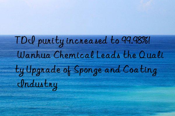 TDI purity increased to 99.98%!  Wanhua Chemical Leads the Quality Upgrade of Sponge and Coating Industry