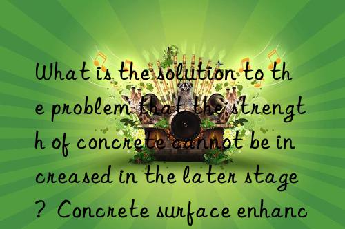 What is the solution to the problem that the strength of concrete cannot be increased in the later stage?  Concrete surface enhancer manufacturers help you solve the problem