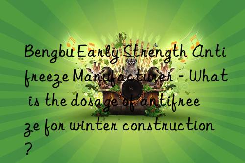 Bengbu Early Strength Antifreeze Manufacturer - What is the dosage of antifreeze for winter construction?