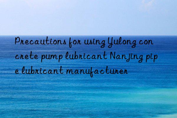 Precautions for using Yulong concrete pump lubricant Nanjing pipe lubricant manufacturer