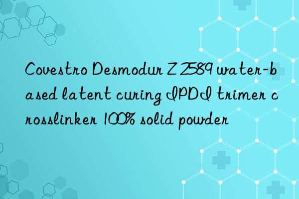 Covestro Desmodur Z 2589 water-based latent curing IPDI trimer crosslinker 100% solid powder