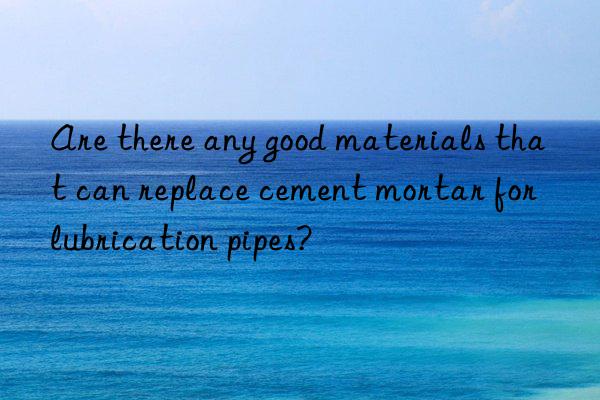 Are there any good materials that can replace cement mortar for lubrication pipes?