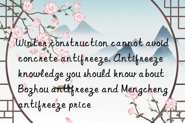 Winter construction cannot avoid concrete antifreeze. Antifreeze knowledge you should know about Bozhou antifreeze and Mengcheng antifreeze price