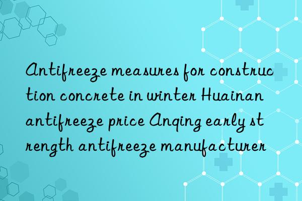 Antifreeze measures for construction concrete in winter Huainan antifreeze price Anqing early strength antifreeze manufacturer