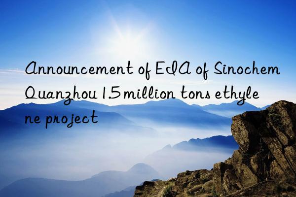 Announcement of EIA of Sinochem Quanzhou 1.5 million tons ethylene project