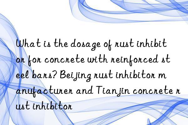 What is the dosage of rust inhibitor for concrete with reinforced steel bars? Beijing rust inhibitor manufacturer and Tianjin concrete rust inhibitor