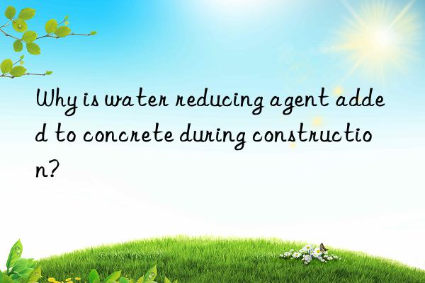 Why is water reducing agent added to concrete during construction?