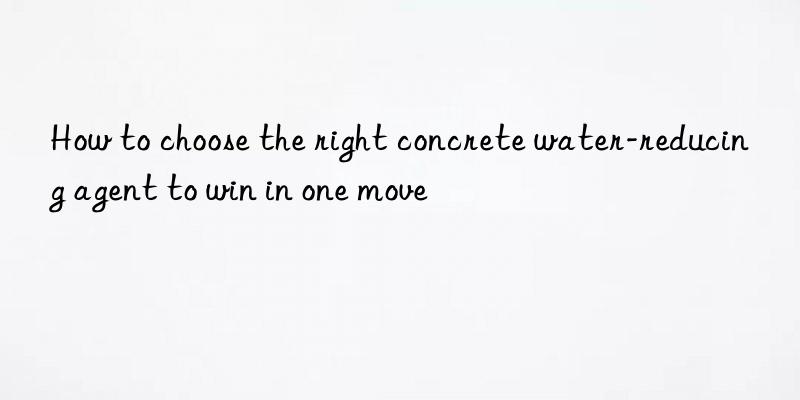 How to choose the right concrete water-reducing agent to win in one move