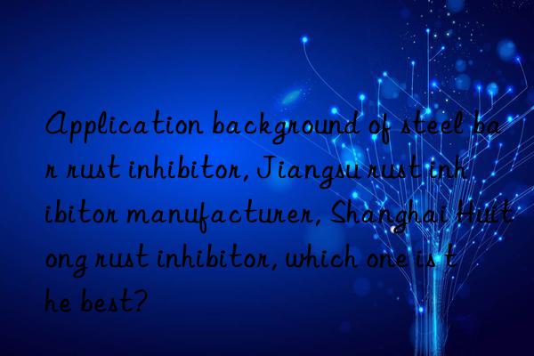 Application background of steel bar rust inhibitor, Jiangsu rust inhibitor manufacturer, Shanghai Huitong rust inhibitor, which one is the best?