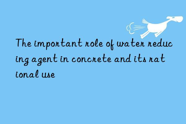 The important role of water reducing agent in concrete and its rational use