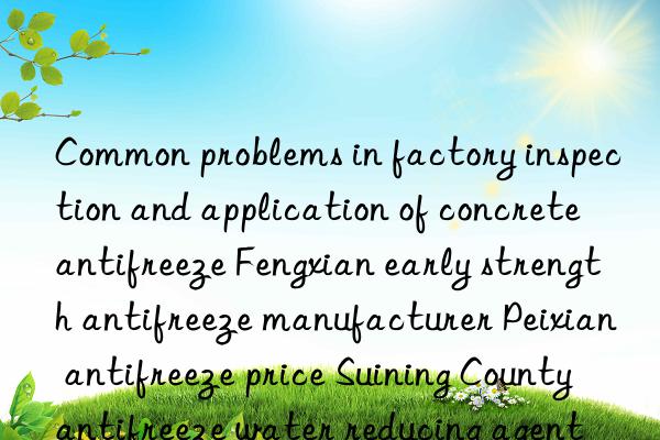 Common problems in factory inspection and application of concrete antifreeze Fengxian early strength antifreeze manufacturer Peixian antifreeze price Suining County antifreeze water reducing agent