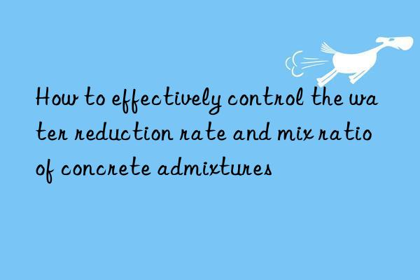 How to effectively control the water reduction rate and mix ratio of concrete admixtures