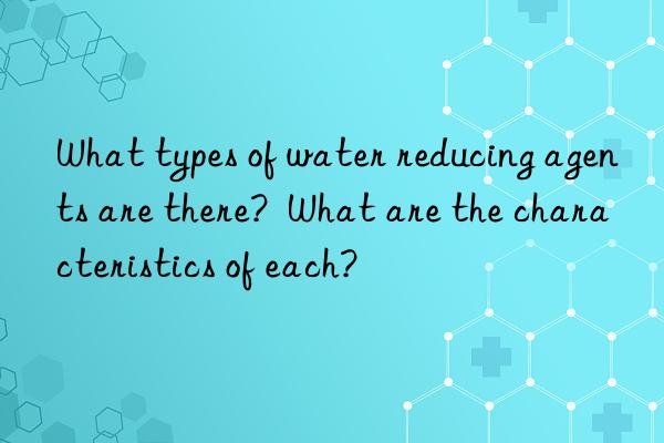 What types of water reducing agents are there?  What are the characteristics of each?