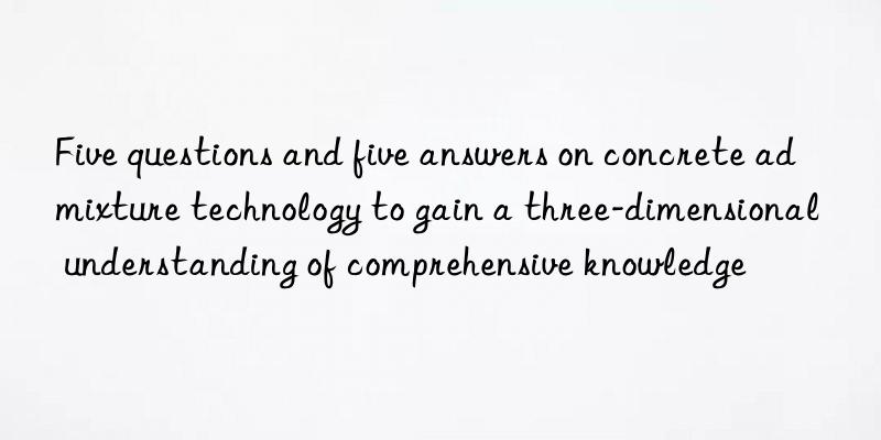 Five questions and five answers on concrete admixture technology to gain a three-dimensional understanding of comprehensive knowledge