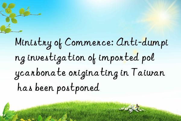 Ministry of Commerce: Anti-dumping investigation of imported polycarbonate originating in Taiwan has been postponed